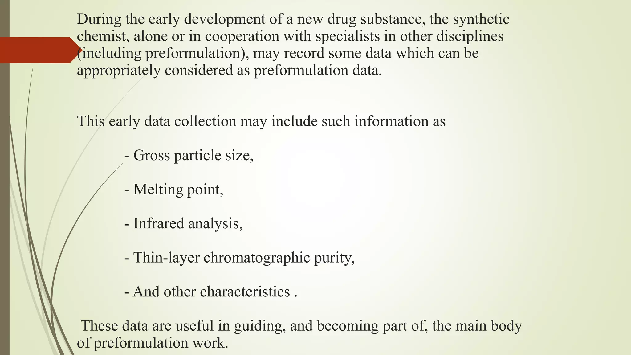 During the early development of a new drug substance, the synthetic
chemist, alone or in cooperation with specialists in other disciplines
(including preformulation), may record some data which can be
appropriately considered as preformulation data.
This early data collection may include such information as
- Gross particle size,
- Melting point,
- Infrared analysis,
- Thin-layer chromatographic purity,
- And other characteristics .
These data are useful in guiding, and becoming part of, the main body
of preformulation work.
 