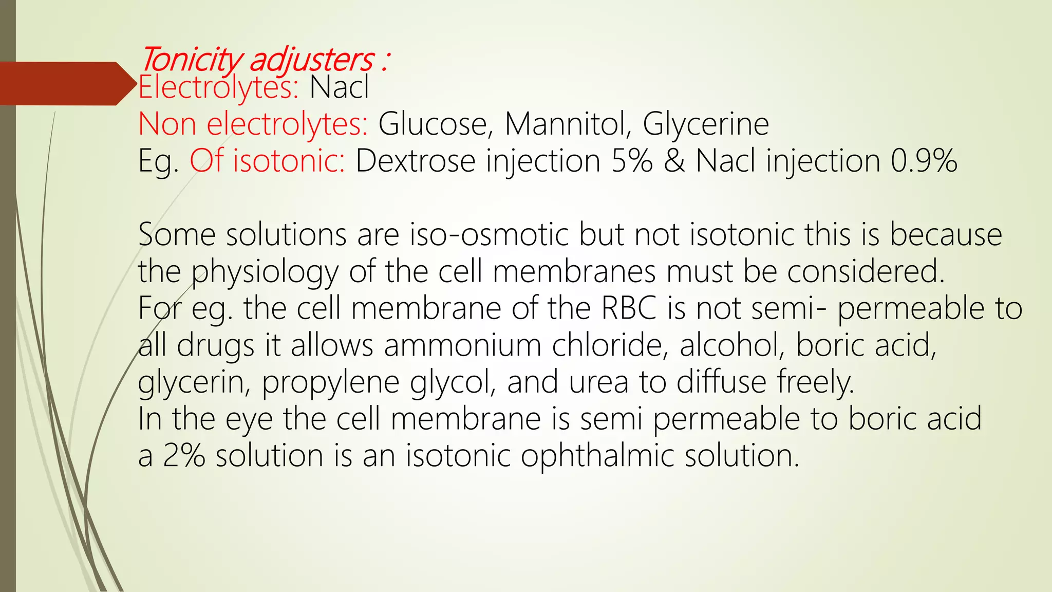 Tonicity adjusters :
Electrolytes: Nacl
Non electrolytes: Glucose, Mannitol, Glycerine
Eg. Of isotonic: Dextrose injection 5% & Nacl injection 0.9%
Some solutions are iso-osmotic but not isotonic this is because
the physiology of the cell membranes must be considered.
For eg. the cell membrane of the RBC is not semi- permeable to
all drugs it allows ammonium chloride, alcohol, boric acid,
glycerin, propylene glycol, and urea to diffuse freely.
In the eye the cell membrane is semi permeable to boric acid
a 2% solution is an isotonic ophthalmic solution.
 