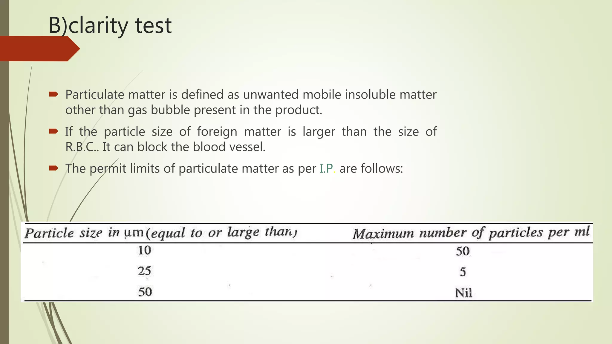 B)clarity test
 Particulate matter is defined as unwanted mobile insoluble matter
other than gas bubble present in the product.
 If the particle size of foreign matter is larger than the size of
R.B.C.. It can block the blood vessel.
 The permit limits of particulate matter as per I.P. are follows:
 