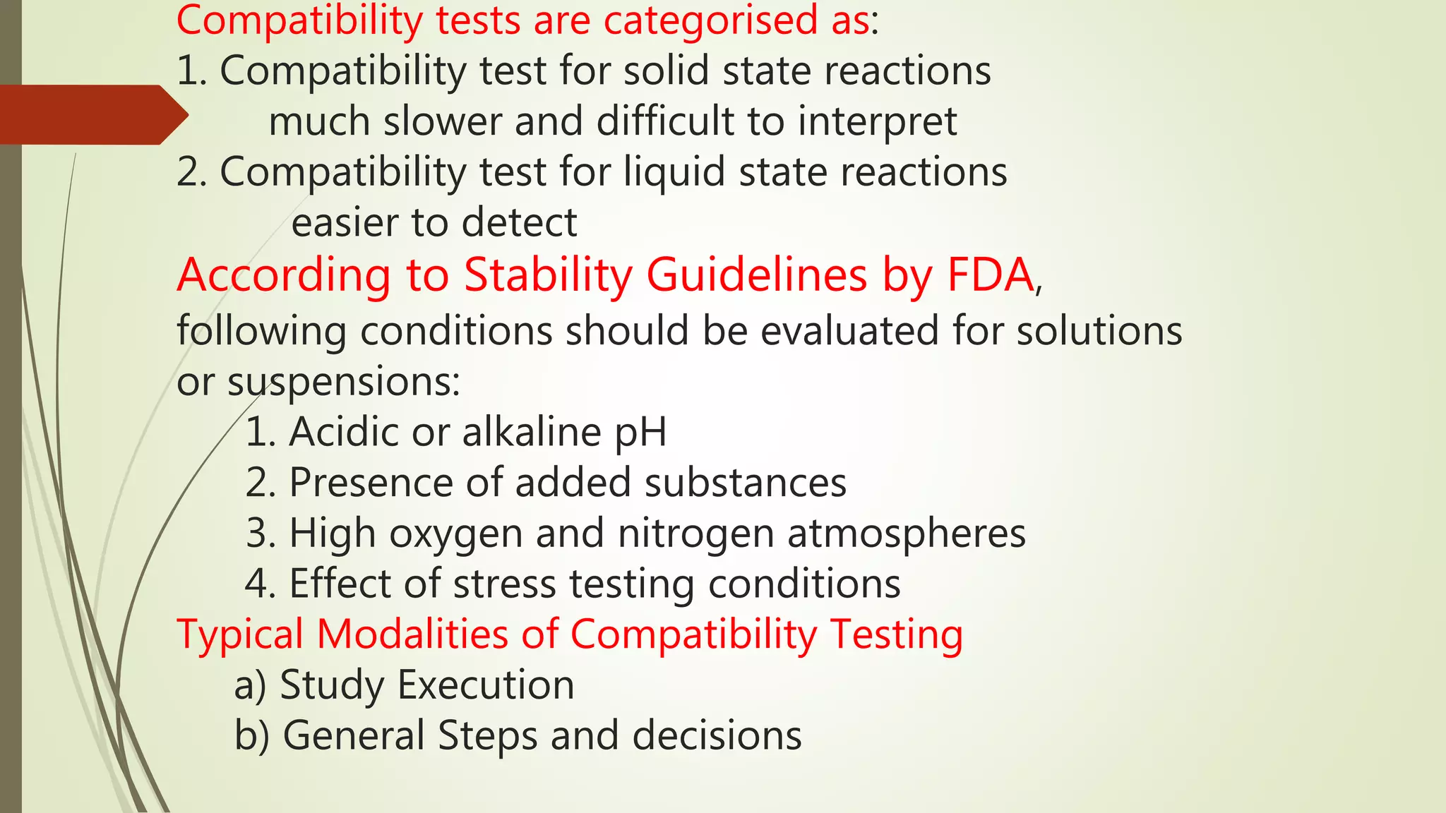 Compatibility tests are categorised as:
1. Compatibility test for solid state reactions
much slower and difficult to interpret
2. Compatibility test for liquid state reactions
easier to detect
According to Stability Guidelines by FDA,
following conditions should be evaluated for solutions
or suspensions:
1. Acidic or alkaline pH
2. Presence of added substances
3. High oxygen and nitrogen atmospheres
4. Effect of stress testing conditions
Typical Modalities of Compatibility Testing
a) Study Execution
b) General Steps and decisions
 