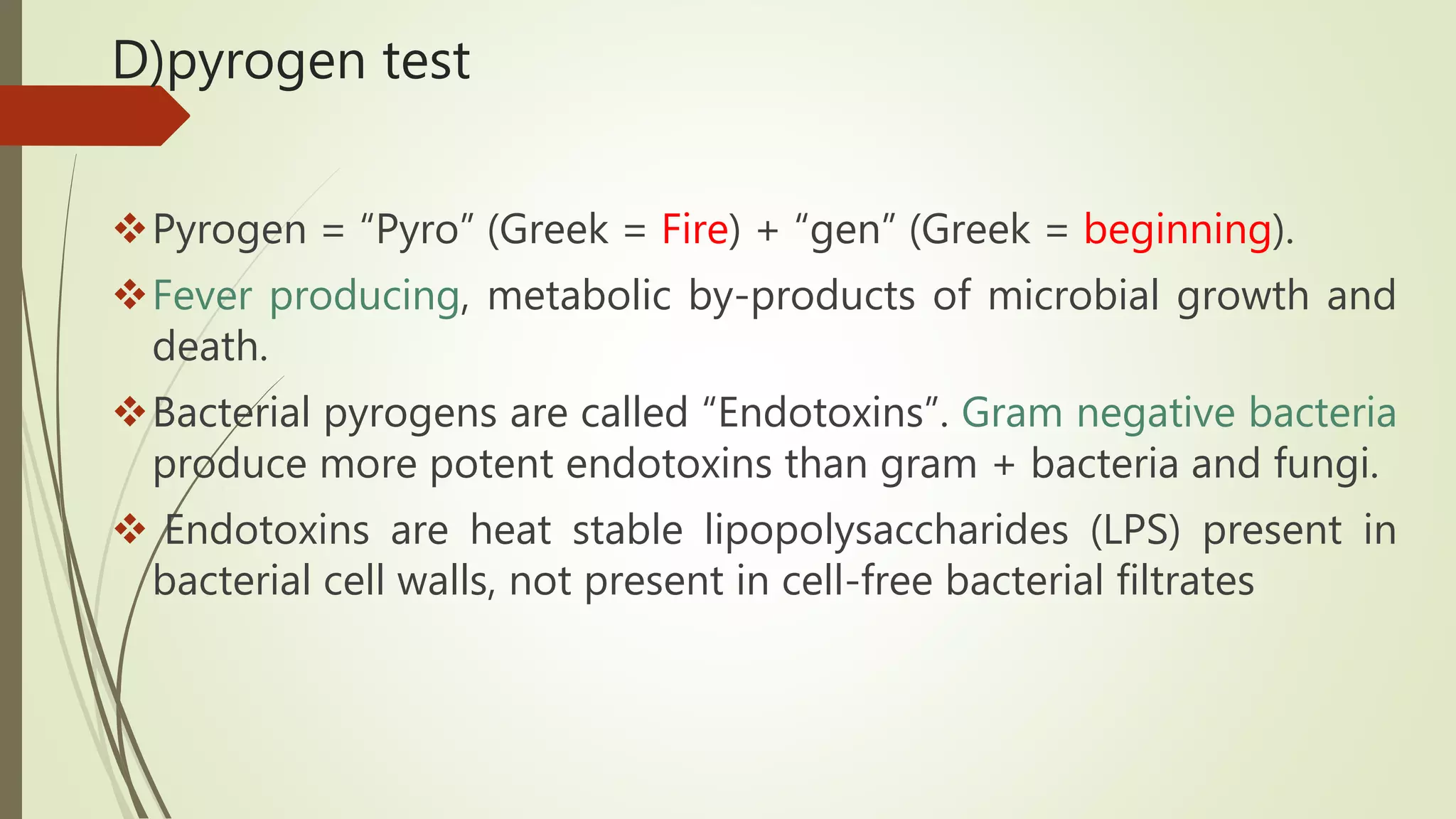 D)pyrogen test
Pyrogen = “Pyro” (Greek = Fire) + “gen” (Greek = beginning).
Fever producing, metabolic by-products of microbial growth and
death.
Bacterial pyrogens are called “Endotoxins”. Gram negative bacteria
produce more potent endotoxins than gram + bacteria and fungi.
 Endotoxins are heat stable lipopolysaccharides (LPS) present in
bacterial cell walls, not present in cell-free bacterial filtrates
 