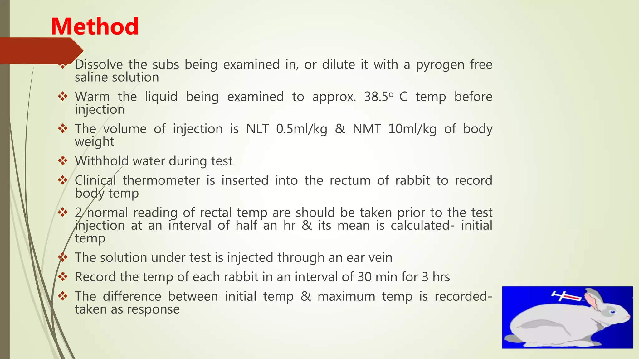 Method
 Dissolve the subs being examined in, or dilute it with a pyrogen free
saline solution
 Warm the liquid being examined to approx. 38.5o C temp before
injection
 The volume of injection is NLT 0.5ml/kg & NMT 10ml/kg of body
weight
 Withhold water during test
 Clinical thermometer is inserted into the rectum of rabbit to record
body temp
 2 normal reading of rectal temp are should be taken prior to the test
injection at an interval of half an hr & its mean is calculated- initial
temp
 The solution under test is injected through an ear vein
 Record the temp of each rabbit in an interval of 30 min for 3 hrs
 The difference between initial temp & maximum temp is recorded-
taken as response
 
