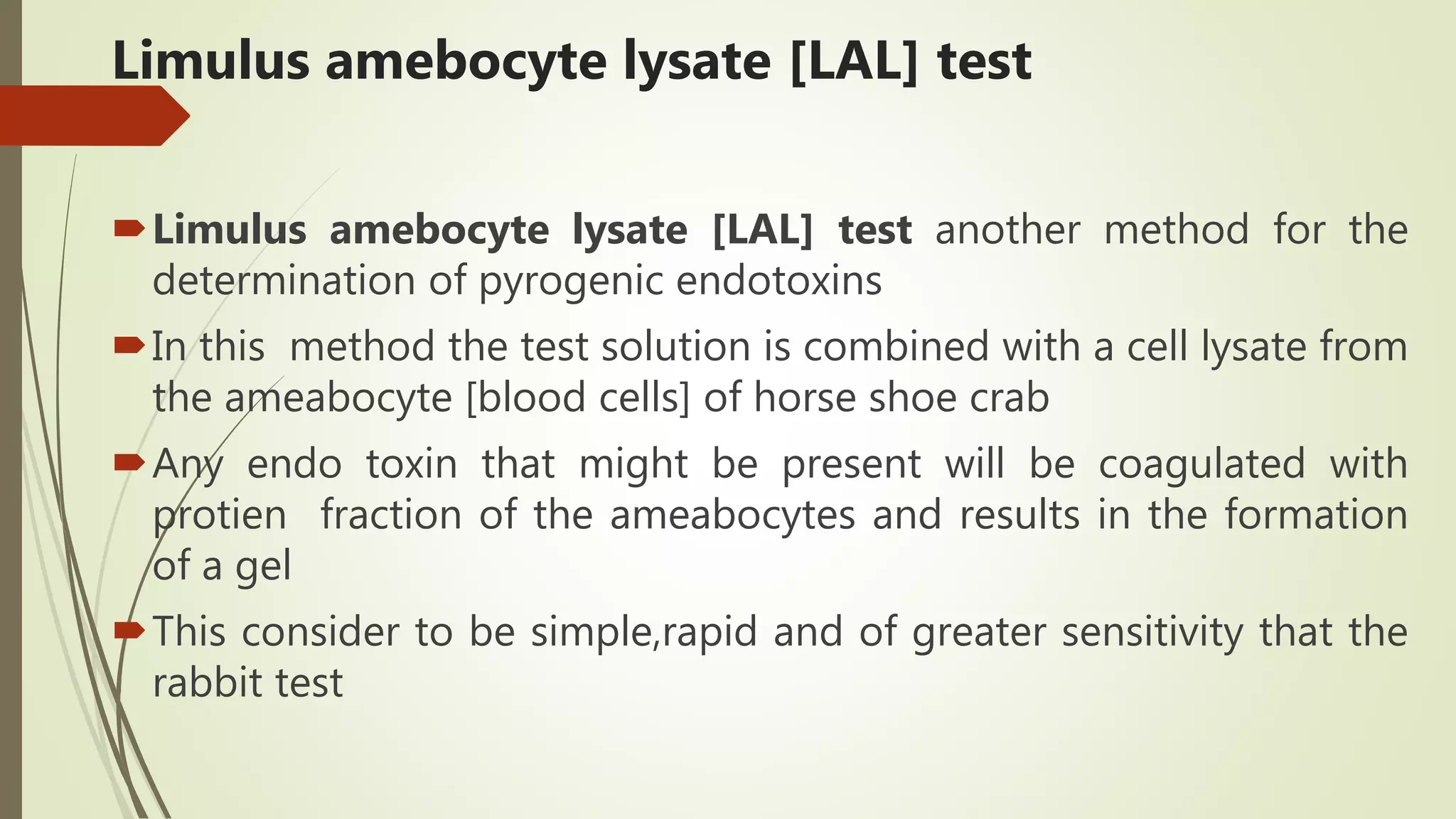 Limulus amebocyte lysate [LAL] test
Limulus amebocyte lysate [LAL] test another method for the
determination of pyrogenic endotoxins
In this method the test solution is combined with a cell lysate from
the ameabocyte [blood cells] of horse shoe crab
Any endo toxin that might be present will be coagulated with
protien fraction of the ameabocytes and results in the formation
of a gel
This consider to be simple,rapid and of greater sensitivity that the
rabbit test
 