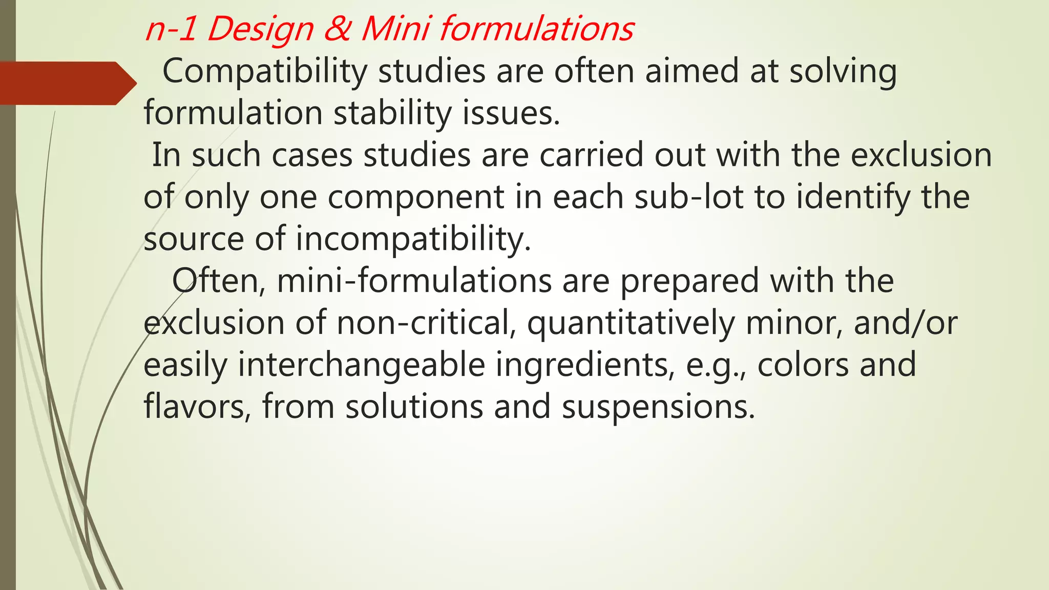 n-1 Design & Mini formulations
Compatibility studies are often aimed at solving
formulation stability issues.
In such cases studies are carried out with the exclusion
of only one component in each sub-lot to identify the
source of incompatibility.
Often, mini-formulations are prepared with the
exclusion of non-critical, quantitatively minor, and/or
easily interchangeable ingredients, e.g., colors and
flavors, from solutions and suspensions.
 