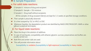  II. Sample Preparation
a. For solid state reactions:
Sample A: -mixture of drug and excipient
Sample B: -Sample + 5% moisture
Sample C: -Drug itself without excipients
All the samples of drug-excipient blends are kept for 1-3 weeks at specified storage conditions.
 Then sample is physically observed.
 It is then assayed by TLC or HPLC or DSC
 Whenever feasible, the degradation product are identified by MASS SPECTROSCOPY, NMR or other
relevant analytical techniques.
b. For liquid state reactions:
 Place the drug in the solution of additives.
 In case of oral liquids, compatibility with ethanol, glycerin, sucrose, preservatives and buffers are
usually carried out.
 Both flint and amber vials are used.
 This will provide information about
Susceptibility to oxidation,Susceptibility to light exposure,Susceptibility to heavy metals.
 
