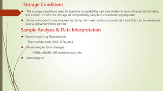 . Storage Conditions
 The storage conditions used to examine compatibility can vary widely in term of temp. & humidity,
but a temp. of 50°C for storage of compatibility sample is considered appropriate.
 Some compounds may require high temp. to make reaction proceed at a rate that can be measured
over a convenient time period.
Sample Analysis & Data Interpretation
 Monitoring Drug Degradation
Thermal Methods (DSC, DTA, etc.)
 Monitoring to form changes
PXRD, ssNMR, NIR spectroscopy, etc.
 Data analysis
 