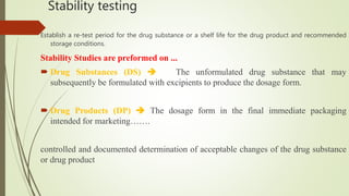 Stability testing
Establish a re-test period for the drug substance or a shelf life for the drug product and recommended
storage conditions.
Stability Studies are preformed on ...
 Drug Substances (DS)  The unformulated drug substance that may
subsequently be formulated with excipients to produce the dosage form.
 Drug Products (DP)  The dosage form in the final immediate packaging
intended for marketing…….
controlled and documented determination of acceptable changes of the drug substance
or drug product
 