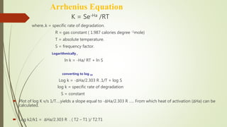 Arrhenius Equation
 K = Se-Ha /RT
where..k = specific rate of degradation.
R = gas constant ( 1.987 calories degree -1mole)
T = absolute temperature.
S = frequency factor.
Logarithmically ,
ln k = -Ha/ RT + ln S
converting to log 10
Log k = -ΔHa/2.303 R .1/T + log S
log k = specific rate of degradation
S = constant
 Plot of log K v/s 1/T….yields a slope equal to -ΔHa/2.303 R ….. From which heat of activation (ΔHa) can be
calculated.
 Log k2/k1 = ΔHa/2.303 R . ( T2 – T1 )/ T2.T1
 