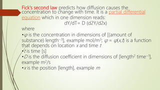 Fick's second law predicts how diffusion causes the
concentration to change with time. It is a partial differential
equation which in one dimension reads:
dY/dT= D (d2Y/d2x)
where
•φ is the concentration in dimensions of [(amount of
substance) length−3], example mol/m3; φ = φ(x,t) is a function
that depends on location x and time t
•t is time [s]
•D is the diffusion coefficient in dimensions of [length2 time−1],
example m2/s
•x is the position [length], example m
 