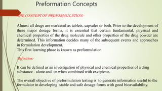 Preformation Concepts
THE CONCEPT OF PREFORMULATION:-
Almost all drugs are marketed as tablets, capsules or both. Prior to the development of
these major dosage forms, it is essential that certain fundamental, physical and
chemical properties of the drug molecule and other properties of the drug powder are
determined. This information decides many of the subsequent events and approaches
in formulation development.
This first learning phase is known as preformulation
Definition:-
It can be defined as an investigation of physical and chemical properties of a drug
substance - alone and or when combined with excipients.
The overall objective of preformulation testing is to generate information useful to the
formulator in developing stable and safe dosage forms with good bioavailability.
 
