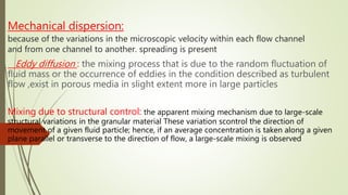 Mechanical dispersion:
because of the variations in the microscopic velocity within each flow channel
and from one channel to another. spreading is present
Eddy diffusion : the mixing process that is due to the random fluctuation of
fluid mass or the occurrence of eddies in the condition described as turbulent
flow ,exist in porous media in slight extent more in large particles
Mixing due to structural control: the apparent mixing mechanism due to large-scale
structural variations in the granular material These variation scontrol the direction of
movement of a given fluid particle; hence, if an average concentration is taken along a given
plane parallel or transverse to the direction of flow, a large-scale mixing is observed
 