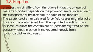 1.Adsorption:
a process which differs from the others in that the amount of
mass transported depends on the physicochemical interaction of
the transported substance and the solid of the medium.
The existence of an unbalanced force field causes migration of a
liquid-borne contaminant from the liquid to the solid surface
In some instances the contaminant is permanently fixed on the
surface,whereas in others it moves continuously from
liquid to solid, or vice versa
 