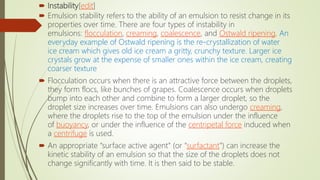  Instability[edit]
 Emulsion stability refers to the ability of an emulsion to resist change in its
properties over time. There are four types of instability in
emulsions: flocculation, creaming, coalescence, and Ostwald ripening. An
everyday example of Ostwald ripening is the re-crystallization of water
ice cream which gives old ice cream a gritty, crunchy texture. Larger ice
crystals grow at the expense of smaller ones within the ice cream, creating
coarser texture
 Flocculation occurs when there is an attractive force between the droplets,
they form flocs, like bunches of grapes. Coalescence occurs when droplets
bump into each other and combine to form a larger droplet, so the
droplet size increases over time. Emulsions can also undergo creaming,
where the droplets rise to the top of the emulsion under the influence
of buoyancy, or under the influence of the centripetal force induced when
a centrifuge is used.
 An appropriate "surface active agent" (or "surfactant") can increase the
kinetic stability of an emulsion so that the size of the droplets does not
change significantly with time. It is then said to be stable.
 