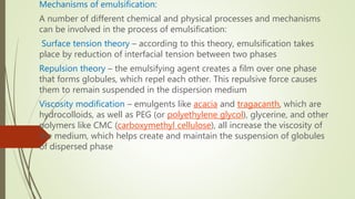 Mechanisms of emulsification:
A number of different chemical and physical processes and mechanisms
can be involved in the process of emulsification:
Surface tension theory – according to this theory, emulsification takes
place by reduction of interfacial tension between two phases
Repulsion theory – the emulsifying agent creates a film over one phase
that forms globules, which repel each other. This repulsive force causes
them to remain suspended in the dispersion medium
Viscosity modification – emulgents like acacia and tragacanth, which are
hydrocolloids, as well as PEG (or polyethylene glycol), glycerine, and other
polymers like CMC (carboxymethyl cellulose), all increase the viscosity of
the medium, which helps create and maintain the suspension of globules
of dispersed phase
 