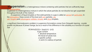 suspensionis a heterogeneous mixture containing solid particles that are sufficiently large
for sedimentation
suspension is a heterogeneous mixture in which the solute particles do not dissolve but get suspended
throughout the bulk of the medium
A suspension of liquid droplets or fine solid particles in a gas is called an aerosol or particulate. In
the atmosphere these consist of fine dust and soot particles, sea
salt, biogenicand volcanogenic sulfates, nitrates, and cloud droplets.
a significant thermodynamic problem in suspension formulation comes from Ostawald ripening , crystals
growth not because of phase change ,but as a result of the difference in the solubility as a function of crystal
size
RT/M ln(S2/S1)= 2a/p{1/r1 -1/r2}
R gas contant
T absolute temperature
M mol.wt of solute mol.
a specific surface
r1 and r2 is radious of particle
 
