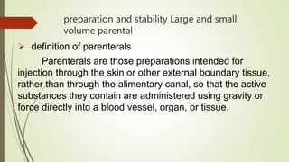 preparation and stability Large and small
volume parental
 definition of parenterals
Parenterals are those preparations intended for
injection through the skin or other external boundary tissue,
rather than through the alimentary canal, so that the active
substances they contain are administered using gravity or
force directly into a blood vessel, organ, or tissue.
 