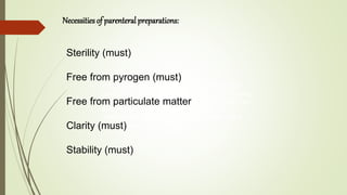 Parenterals are those preparations intended for
injection through the skin or other external boundary
tissue, rather than through the alimentary canal, so
that the active substances they contain are
administered using gravity or force directly into a
blood vessel, organ, or tissue.
Necessities of parenteral preparations:
Sterility (must)
Free from pyrogen (must)
Free from particulate matter
Clarity (must)
Stability (must)
 