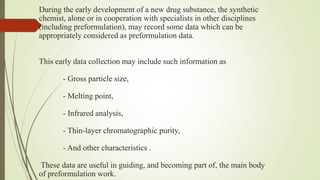 During the early development of a new drug substance, the synthetic
chemist, alone or in cooperation with specialists in other disciplines
(including preformulation), may record some data which can be
appropriately considered as preformulation data.
This early data collection may include such information as
- Gross particle size,
- Melting point,
- Infrared analysis,
- Thin-layer chromatographic purity,
- And other characteristics .
These data are useful in guiding, and becoming part of, the main body
of preformulation work.
 
