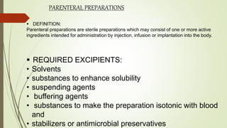 PARENTERAL PREPARATIONS
 DEFINITION:
Parenteral preparations are sterile preparations which may consist of one or more active
ingredients intended for administration by injection, infusion or implantation into the body.
 REQUIRED EXCIPIENTS:
• Solvents
• substances to enhance solubility
• suspending agents
• buffering agents
• substances to make the preparation isotonic with blood
and
• stabilizers or antimicrobial preservatives
 