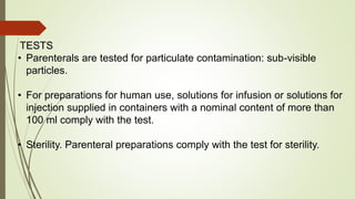 TESTS
• Parenterals are tested for particulate contamination: sub-visible
particles.
• For preparations for human use, solutions for infusion or solutions for
injection supplied in containers with a nominal content of more than
100 ml comply with the test.
• Sterility. Parenteral preparations comply with the test for sterility.
 