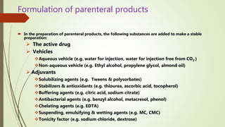 Formulation of parenteral products
 In the preparation of parenteral products, the following substances are added to make a stable
preparation:
 The active drug
 Vehicles
Aqueous vehicle (e.g. water for injection, water for injection free from CO2 )
Non-aqueous vehicle (e.g. Ethyl alcohol, propylene glycol, almond oil)
 Adjuvants
Solubilizing agents (e.g. Tweens & polysorbates)
Stabilizers & antioxidants (e.g. thiourea, ascorbic acid, tocopherol)
Buffering agents (e.g. citric acid, sodium citrate)
Antibacterial agents (e.g. benzyl alcohol, metacresol, phenol)
Chelating agents (e.g. EDTA)
Suspending, emulsifying & wetting agents (e.g. MC, CMC)
Tonicity factor (e.g. sodium chloride, dextrose)
 