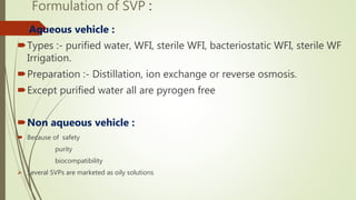 Formulation of SVP :
 Aqueous vehicle :
Types :- purified water, WFI, sterile WFI, bacteriostatic WFI, sterile WF
Irrigation.
Preparation :- Distillation, ion exchange or reverse osmosis.
Except purified water all are pyrogen free
Non aqueous vehicle :
 Because of safety
purity
biocompatibility
 Several SVPs are marketed as oily solutions
 