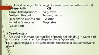The oil must be vegetable in origin (sesame, olive, or cottonseed oil).
Product USP Oil
Ampicillin(suspension) Vegetable
Diethyl stilbestrol Sesame, cotton
Epinephrine(suspension) Sesame
Penicillin G procaine Vegetable
(suspension)
Co solvents :-
Are used to increase the stability of poorly soluble drug in water and
and prevent drug chemical degradation by hydrolysis.
Eg. propylene glycol or in combination with ethanol and polyethylene
glycol.
 