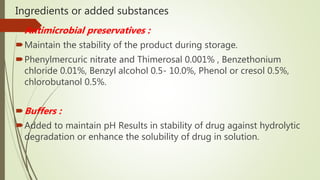 Ingredients or added substances
Antimicrobial preservatives :
Maintain the stability of the product during storage.
Phenylmercuric nitrate and Thimerosal 0.001% , Benzethonium
chloride 0.01%, Benzyl alcohol 0.5- 10.0%, Phenol or cresol 0.5%,
chlorobutanol 0.5%.
Buffers :
Added to maintain pH Results in stability of drug against hydrolytic
degradation or enhance the solubility of drug in solution.
 