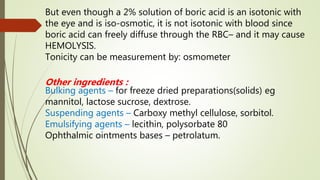 But even though a 2% solution of boric acid is an isotonic with
the eye and is iso-osmotic, it is not isotonic with blood since
boric acid can freely diffuse through the RBC– and it may cause
HEMOLYSIS.
Tonicity can be measurement by: osmometer
Other ingredients :
Bulking agents – for freeze dried preparations(solids) eg
mannitol, lactose sucrose, dextrose.
Suspending agents – Carboxy methyl cellulose, sorbitol.
Emulsifying agents – lecithin, polysorbate 80
Ophthalmic ointments bases – petrolatum.
 