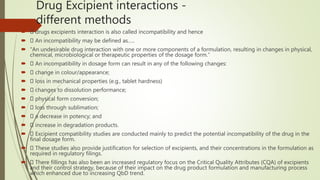 Drug Excipient interactions -
different methods
 drugs excipients interaction is also called incompatibility and hence
 An incompatibility may be defined as…..
 “An undesirable drug interaction with one or more components of a formulation, resulting in changes in physical,
chemical, microbiological or therapeutic properties of the dosage form.”
 An incompatibility in dosage form can result in any of the following changes:
 change in colour/appearance;
 loss in mechanical properties (e.g., tablet hardness)
 changes to dissolution performance;
 physical form conversion;
 loss through sublimation;
 a decrease in potency; and
 increase in degradation products.
 Excipient compatibility studies are conducted mainly to predict the potential incompatibility of the drug in the
final dosage form.
 These studies also provide justification for selection of excipients, and their concentrations in the formulation as
required in regulatory filings.
 There fillings has also been an increased regulatory focus on the Critical Quality Attributes (CQA) of excipients
and their control strategy, because of their impact on the drug product formulation and manufacturing process
which enhanced due to increasing QbD trend.
 