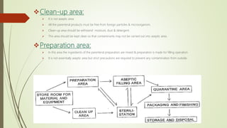 Clean-up area:
 It is not aseptic area.
 All the parenteral products must be free from foreign particles & microorganism.
 Clean-up area should be withstand moisture, dust & detergent.
 This area should be kept clean so that contaminants may not be carried out into aseptic area.
Preparation area:
 In this area the ingredients of the parenteral preparation are mixed & preparation is made for filling operation.
 It is not essentially aseptic area but strict precautions are required to prevent any contamination from outside.
 