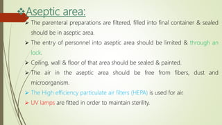 Aseptic area:
 The parenteral preparations are filtered, filled into final container & sealed
should be in aseptic area.
 The entry of personnel into aseptic area should be limited & through an
lock.
 Ceiling, wall & floor of that area should be sealed & painted.
 The air in the aseptic area should be free from fibers, dust and
microorganism.
 The High efficiency particulate air filters (HEPA) is used for air.
 UV lamps are fitted in order to maintain sterility.
 