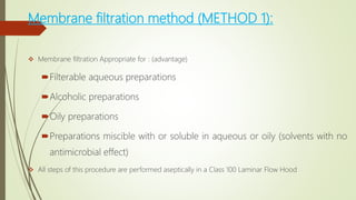 Membrane filtration method (METHOD 1):
 Membrane filtration Appropriate for : (advantage)
Filterable aqueous preparations
Alcoholic preparations
Oily preparations
Preparations miscible with or soluble in aqueous or oily (solvents with no
antimicrobial effect)
 All steps of this procedure are performed aseptically in a Class 100 Laminar Flow Hood
 
