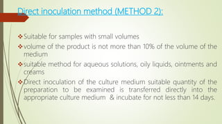 Direct inoculation method (METHOD 2):
Suitable for samples with small volumes
volume of the product is not more than 10% of the volume of the
medium
suitable method for aqueous solutions, oily liquids, ointments and
creams
Direct inoculation of the culture medium suitable quantity of the
preparation to be examined is transferred directly into the
appropriate culture medium & incubate for not less than 14 days.
 