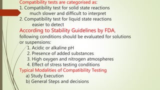 Compatibility tests are categorised as:
1. Compatibility test for solid state reactions
much slower and difficult to interpret
2. Compatibility test for liquid state reactions
easier to detect
According to Stability Guidelines by FDA,
following conditions should be evaluated for solutions
or suspensions:
1. Acidic or alkaline pH
2. Presence of added substances
3. High oxygen and nitrogen atmospheres
4. Effect of stress testing conditions
Typical Modalities of Compatibility Testing
a) Study Execution
b) General Steps and decisions
 