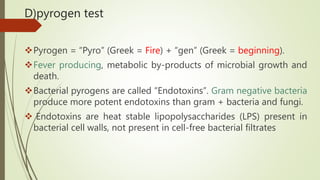 D)pyrogen test
Pyrogen = “Pyro” (Greek = Fire) + “gen” (Greek = beginning).
Fever producing, metabolic by-products of microbial growth and
death.
Bacterial pyrogens are called “Endotoxins”. Gram negative bacteria
produce more potent endotoxins than gram + bacteria and fungi.
 Endotoxins are heat stable lipopolysaccharides (LPS) present in
bacterial cell walls, not present in cell-free bacterial filtrates
 
