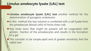 Limulus amebocyte lysate [LAL] test
Limulus amebocyte lysate [LAL] test another method for the
determination of pyrogenic endotoxins
In this method the test solution is combined with a cell lysate from
the ameabocyte [blood cells] of horse shoe crab
Any endo toxin that might be present will be coagulated with
protien fraction of the ameabocytes and results in the formation
of a gel
This consider to be simple,rapid and of greater sensitivity that the
rabbit test
 
