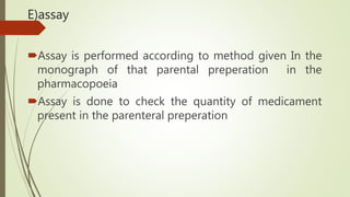 E)assay
Assay is performed according to method given In the
monograph of that parental preperation in the
pharmacopoeia
Assay is done to check the quantity of medicament
present in the parenteral preperation
 