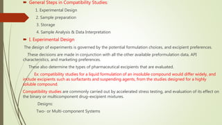  General Steps in Compatibility Studies:
1. Experimental Design
 2. Sample preparation
3. Storage
4. Sample Analysis & Data Interpretation
 I. Experimental Design
The design of experiments is governed by the potential formulation choices, and excipient preferences.
These decisions are made in conjunction with all the other available preformulation data, API
characteristics, and marketing preferences.
These also determine the types of pharmaceutical excipients that are evaluated.
Ex: compatibility studies for a liquid formulation of an insoluble compound would differ widely, and
include excipients such as surfactants and suspending agents, from the studies designed for a highly
soluble compound.
Compatibility studies are commonly carried out by accelerated stress testing, and evaluation of its effect on
the binary or multicomponent drug–excipient mixtures.
Designs:
Two- or Multi-component Systems
 