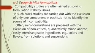 n-1 Design & Mini formulations
Compatibility studies are often aimed at solving
formulation stability issues.
In such cases studies are carried out with the exclusion
of only one component in each sub-lot to identify the
source of incompatibility.
Often, mini-formulations are prepared with the
exclusion of non-critical, quantitatively minor, and/or
easily interchangeable ingredients, e.g., colors and
flavors, from solutions and suspensions.
 