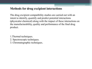 Methods for drug excipient interactions
The drug excipient compatibility studies are carried out with an
intent to identify, quantify and predict potential interactions
(physicalor chemical) along with the impact of these interactions on
the manufacturability, quality and performance of the final drug
product.
1.Thermal techniques.
2. Spectroscopic techniques.
3. Chromatographic techniques.
 