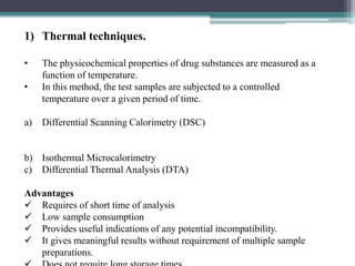 1) Thermal techniques.
• The physicochemical properties of drug substances are measured as a
function of temperature.
• In this method, the test samples are subjected to a controlled
temperature over a given period of time.
a) Differential Scanning Calorimetry (DSC)
b) Isothermal Microcalorimetry
c) Differential Thermal Analysis (DTA)
Advantages
 Requires of short time of analysis
 Low sample consumption
 Provides useful indications of any potential incompatibility.
 It gives meaningful results without requirement of multiple sample
preparations.
 
