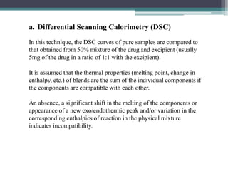 a. Differential Scanning Calorimetry (DSC)
In this technique, the DSC curves of pure samples are compared to
that obtained from 50% mixture of the drug and excipient (usually
5mg of the drug in a ratio of 1:1 with the excipient).
It is assumed that the thermal properties (melting point, change in
enthalpy, etc.) of blends are the sum of the individual components if
the components are compatible with each other.
An absence, a significant shift in the melting of the components or
appearance of a new exo/endothermic peak and/or variation in the
corresponding enthalpies of reaction in the physical mixture
indicates incompatibility.
 