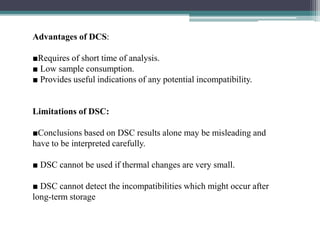 Advantages of DCS:
■Requires of short time of analysis.
■ Low sample consumption.
■ Provides useful indications of any potential incompatibility.
Limitations of DSC:
■Conclusions based on DSC results alone may be misleading and
have to be interpreted carefully.
■ DSC cannot be used if thermal changes are very small.
■ DSC cannot detect the incompatibilities which might occur after
long-term storage
 