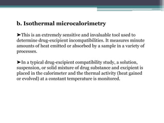 b. Isothermal microcalorimetry
➤This is an extremely sensitive and invaluable tool used to
determine drug-excipient incompatibilities. It measures minute
amounts of heat emitted or absorbed by a sample in a variety of
processes.
➤In a typical drug-excipient compatibility study, a solution,
suspension, or solid mixture of drug substance and excipient is
placed in the calorimeter and the thermal activity (heat gained
or evolved) at a constant temperature is monitored.
 