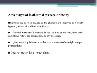 Advantages of Isothermal microcalorimetry
■Samples are not heated, and so the changes are observed as it might
typically occur at ambient conditions.
■ It is sensitive to small changes in heat gained or evolved, thus small
samples, or slow processes, may be investigated.
■ It gives meaningful results without requirement of multiple sample
preparations.
■ Does not require long storage times.
 