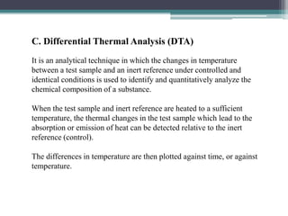 C. Differential Thermal Analysis (DTA)
It is an analytical technique in which the changes in temperature
between a test sample and an inert reference under controlled and
identical conditions is used to identify and quantitatively analyze the
chemical composition of a substance.
When the test sample and inert reference are heated to a sufficient
temperature, the thermal changes in the test sample which lead to the
absorption or emission of heat can be detected relative to the inert
reference (control).
The differences in temperature are then plotted against time, or against
temperature.
 