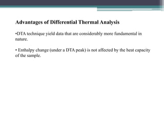 Advantages of Differential Thermal Analysis
•DTA technique yield data that are considerably more fundamental in
nature.
• Enthalpy change (under a DTA peak) is not affected by the heat capacity
of the sample.
 
