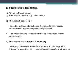 2. Spectroscopic techniques.
a) Vibrational Spectroscopy
b) Flourescence spectroscopy / Fluorometry
a) Vibrational Spectroscopy
 Using this method, information on the molecular structure and
environment of organic compounds are generated.
 These vibrations are commonly studied by infrared and Raman
spectroscopies.
b) Flourescence spectroscopy / Fluorometry
Analyzes fluorescence properties of samples in order to provide
information regarding their concentration and molecular environments
 