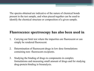 The spectra obtained are indicative of the nature of chemical bonds
present in the test sample, and when pieced together can be used to
identify the chemical structure or composition of a given sample.
Fluorescence spectroscopy has also been used in:
1. Carrying out limit test where the impurities are fluorescent or can
simply be rendered fluorescent.
2. Determination of fluorescent drugs in low dose formulations
containing non- fluorescent excipients.
3. Studying the binding of drugs to components in complex
formulations and measuring small amount of drugs and for studying
drug-protein binding in bioanalysis.
 